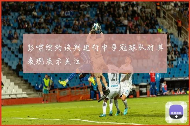 彭啸续约谈判进行中争冠球队对其表现表示关注