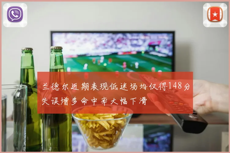 兰德尔近期表现低迷场均仅得148分失误增多命中率大幅下滑