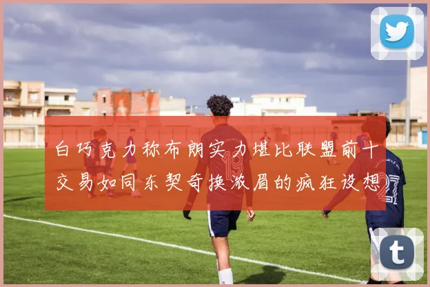 白巧克力称布朗实力堪比联盟前十交易如同东契奇换浓眉的疯狂设想