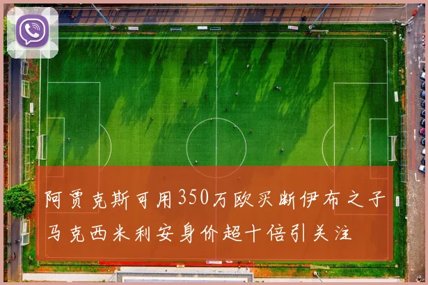 阿贾克斯可用350万欧买断伊布之子马克西米利安身价超十倍引关注