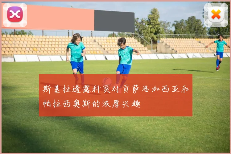 斯基拉透露科莫对贡萨洛加西亚和帕拉西奥斯的浓厚兴趣