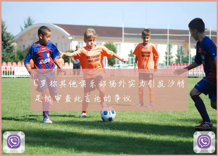 C罗称其他俱乐部场外实力引发沙特足协审查此言论的争议