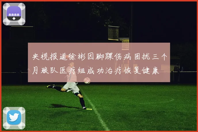 央视报道徐彬因脚踝伤病困扰三个月狼队医疗组成功治疗恢复健康