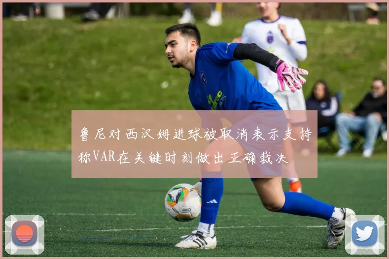 鲁尼对西汉姆进球被取消表示支持称VAR在关键时刻做出正确裁决