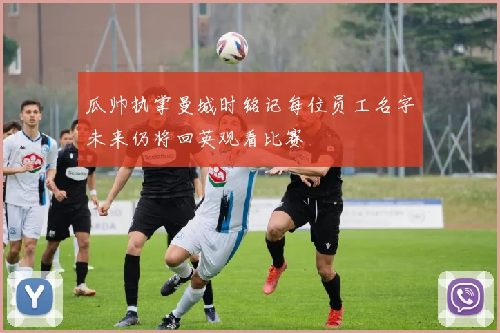 瓜帅执掌曼城时铭记每位员工名字未来仍将回英观看比赛