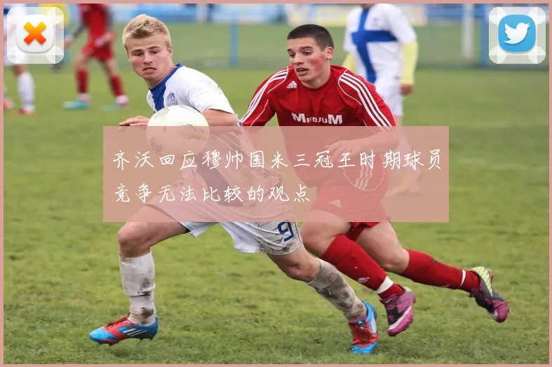 齐沃回应穆帅国米三冠王时期球员竞争无法比较的观点