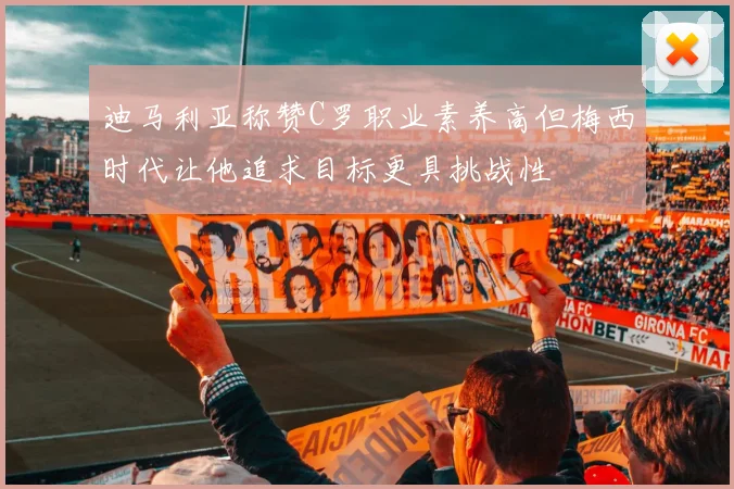迪马利亚称赞C罗职业素养高但梅西时代让他追求目标更具挑战性