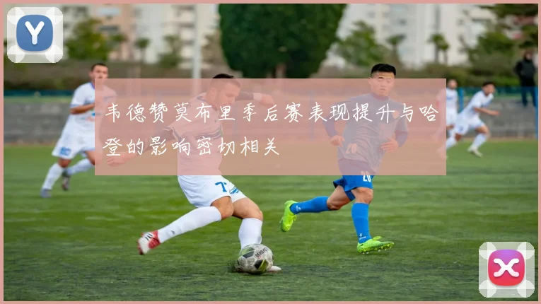 韦德赞莫布里季后赛表现提升与哈登的影响密切相关