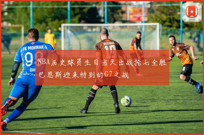 NBA历史球员生日当天出战抢七全胜巴恩斯迎来特别的G7之战