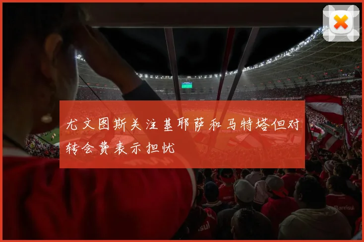 尤文图斯关注基耶萨和马特塔但对转会费表示担忧