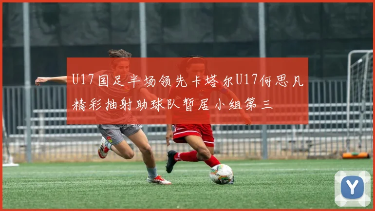 U17国足半场领先卡塔尔U17何思凡精彩抽射助球队暂居小组第三