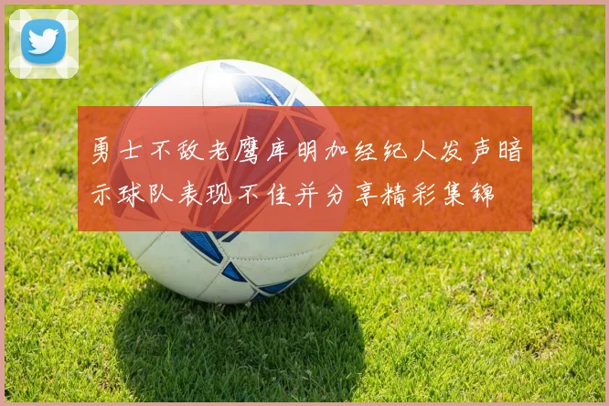 勇士不敌老鹰库明加经纪人发声暗示球队表现不佳并分享精彩集锦