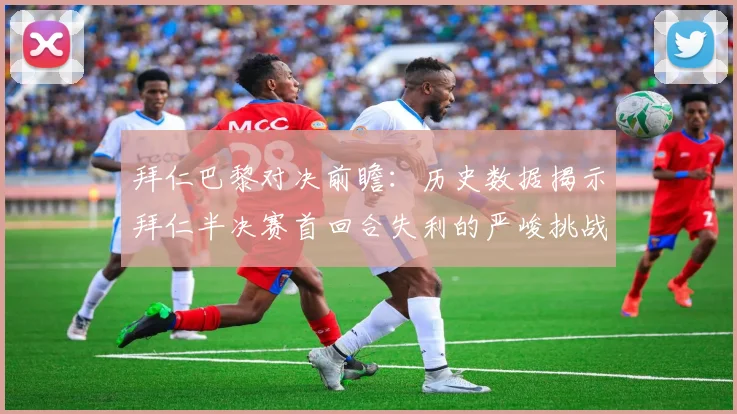拜仁巴黎对决前瞻：历史数据揭示拜仁半决赛首回合失利的严峻挑战